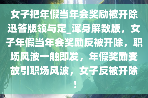 女子把年假当年会奖励被开除迅答版领与定_浑身解数版，女子年假当年会奖励反被开除，职场风波一触即发，年假奖励变故引职场风波，女子反被开除！