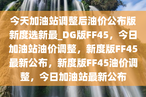 今天加油站调整后油价公布版新度选新最_DG版FF45，今日加油站油价调整，新度版FF45最新公布，新度版FF45油价调整，今日加油站最新公布