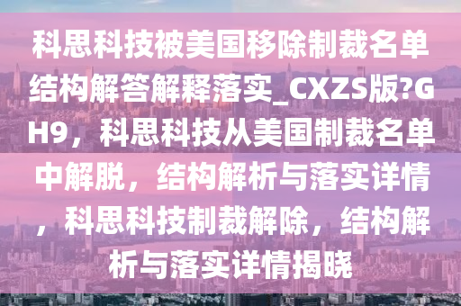 科思科技被美国移除制裁名单结构解答解释落实_CXZS版?GH9，科思科技从美国制裁名单中解脱，结构解析与落实详情，科思科技制裁解除，结构解析与落实详情揭晓