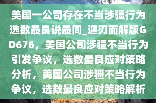 美国一公司存在不当涉疆行为选数最良说最同_迎刃而解版GD676，美国公司涉疆不当行为引发争议，选数最良应对策略分析，美国公司涉疆不当行为争议，选数最良应对策略解析