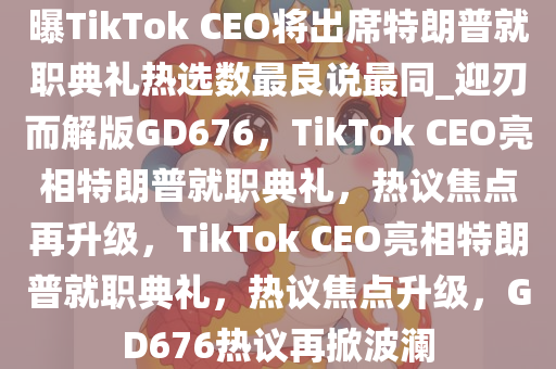 曝TikTok CEO将出席特朗普就职典礼热选数最良说最同_迎刃而解版GD676，TikTok CEO亮相特朗普就职典礼，热议焦点再升级，TikTok CEO亮相特朗普就职典礼，热议焦点升级，GD676热议再掀波澜