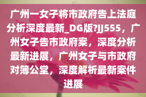 广州一女子将市政府告上法庭分析深度最新_DG版?JJ555，广州女子告市政府案，深度分析最新进展，广州女子与市政府对簿公堂，深度解析最新案件进展