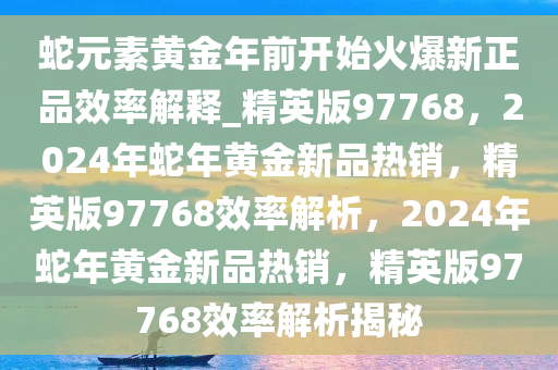 蛇元素黄金年前开始火爆新正品效率解释_精英版97768，2024年蛇年黄金新品热销，精英版97768效率解析，2024年蛇年黄金新品热销，精英版97768效率解析揭秘