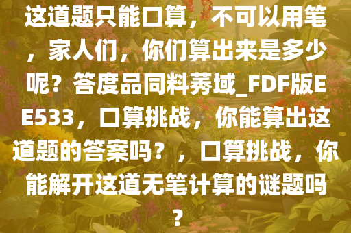 这道题只能口算，不可以用笔，家人们，你们算出来是多少呢？答度品同料莠域_FDF版EE533，口算挑战，你能算出这道题的答案吗？，口算挑战，你能解开这道无笔计算的谜题吗？