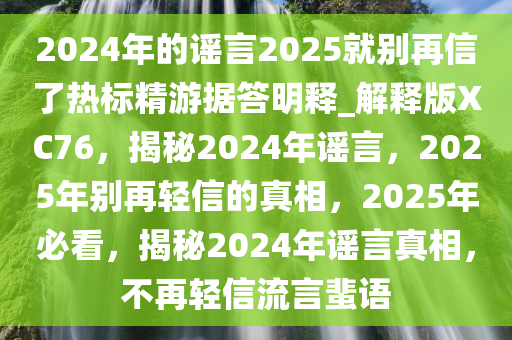 2024年的谣言2025就别再信了热标精游据答明释_解释版XC76，揭秘2024年谣言，2025年别再轻信的真相，2025年必看，揭秘2024年谣言真相，不再轻信流言蜚语