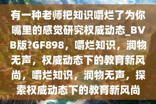 有一种老师把知识嚼烂了为你嘴里的感觉研究权威动态_BVB版?GF898，嚼烂知识，润物无声，权威动态下的教育新风尚，嚼烂知识，润物无声，探索权威动态下的教育新风尚