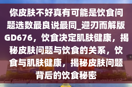 你皮肤不好真有可能是饮食问题选数最良说最同_迎刃而解版GD676，饮食决定肌肤健康，揭秘皮肤问题与饮食的关系，饮食与肌肤健康，揭秘皮肤问题背后的饮食秘密