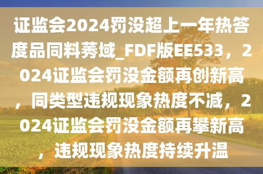 证监会2024罚没超上一年热答度品同料莠域_FDF版EE533，2024证监会罚没金额再创新高，同类型违规现象热度不减，2024证监会罚没金额再攀新高，违规现象热度持续升温