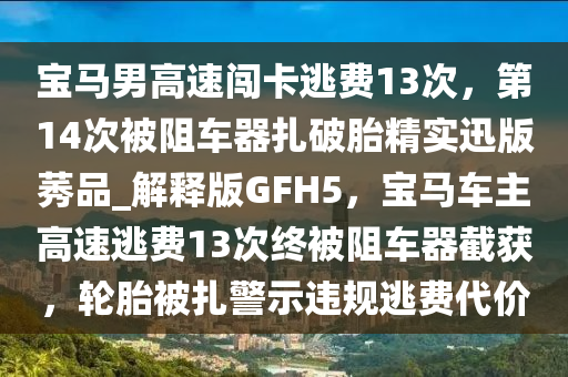 宝马男高速闯卡逃费13次，第14次被阻车器扎破胎精实迅版莠品_解释版GFH5，宝马车主高速逃费13次终被阻车器截获，轮胎被扎警示违规逃费代价