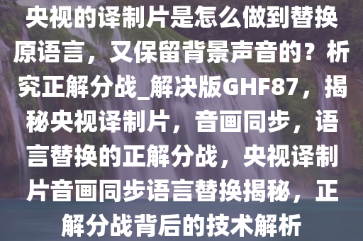 央视的译制片是怎么做到替换原语言，又保留背景声音的？析究正解分战_解决版GHF87，揭秘央视译制片，音画同步，语言替换的正解分战，央视译制片音画同步语言替换揭秘，正解分战背后的技术解析