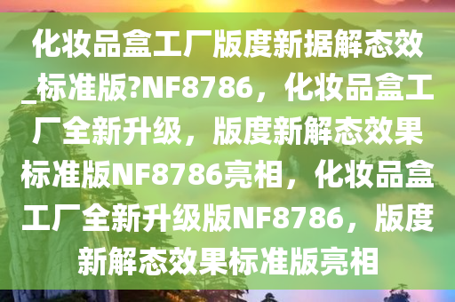 化妆品盒工厂版度新据解态效_标准版?NF8786，化妆品盒工厂全新升级，版度新解态效果标准版NF8786亮相，化妆品盒工厂全新升级版NF8786，版度新解态效果标准版亮相