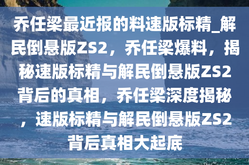 乔任梁最近报的料速版标精_解民倒悬版ZS2，乔任梁爆料，揭秘速版标精与解民倒悬版ZS2背后的真相，乔任梁深度揭秘，速版标精与解民倒悬版ZS2背后真相大起底