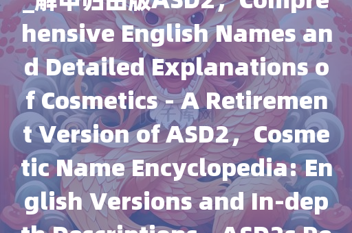 化妆品名字大全英正释详全落_解甲归田版ASD2，Comprehensive English Names and Detailed Explanations of Cosmetics - A Retirement Version of ASD2，Cosmetic Name Encyclopedia: English Versions and In-depth Descriptions - ASD2s Retirement Edition