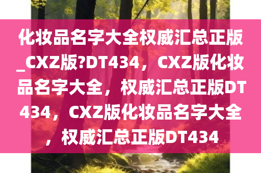 化妆品名字大全权威汇总正版_CXZ版?DT434，CXZ版化妆品名字大全，权威汇总正版DT434，CXZ版化妆品名字大全，权威汇总正版DT434