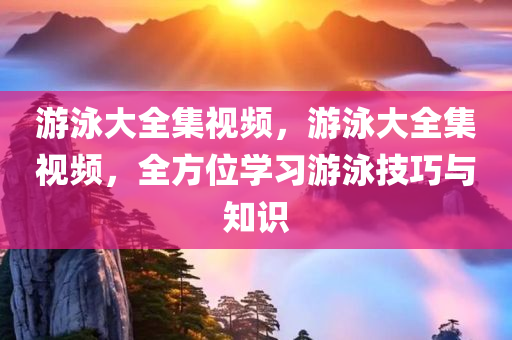 游泳大全集视频，游泳大全集视频，全方位学习游泳技巧与知识