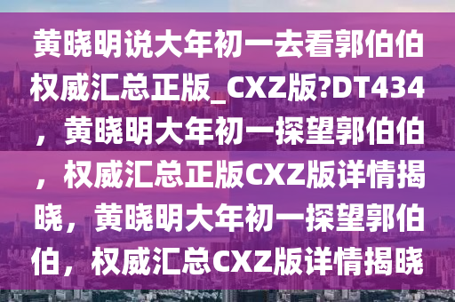 黄晓明说大年初一去看郭伯伯权威汇总正版_CXZ版?DT434，黄晓明大年初一探望郭伯伯，权威汇总正版CXZ版详情揭晓，黄晓明大年初一探望郭伯伯，权威汇总CXZ版详情揭晓