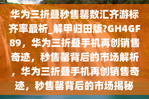 华为三折叠秒售罄数汇齐游标齐率最析_解甲归田版?GH4GF89，华为三折叠手机再创销售奇迹，秒售罄背后的市场解析，华为三折叠手机再创销售奇迹，秒售罄背后的市场揭秘