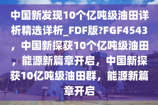 中国新发现10个亿吨级油田详析精选详析_FDF版?FGF4543，中国新探获10个亿吨级油田，能源新篇章开启，中国新探获10亿吨级油田群，能源新篇章开启