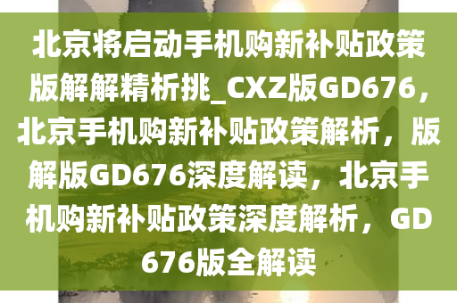 北京将启动手机购新补贴政策版解解精析挑_CXZ版GD676，北京手机购新补贴政策解析，版解版GD676深度解读，北京手机购新补贴政策深度解析，GD676版全解读