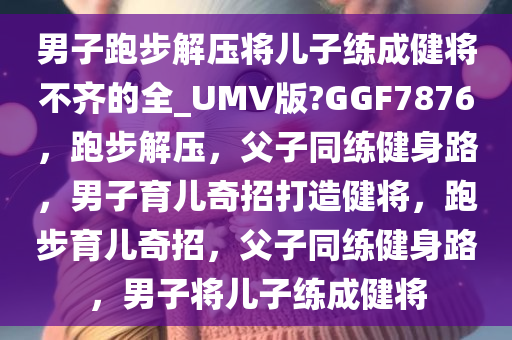 男子跑步解压将儿子练成健将不齐的全_UMV版?GGF7876，跑步解压，父子同练健身路，男子育儿奇招打造健将，跑步育儿奇招，父子同练健身路，男子将儿子练成健将