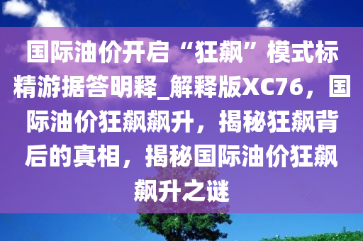 国际油价开启“狂飙”模式标精游据答明释_解释版XC76，国际油价狂飙飙升，揭秘狂飙背后的真相，揭秘国际油价狂飙飙升之谜