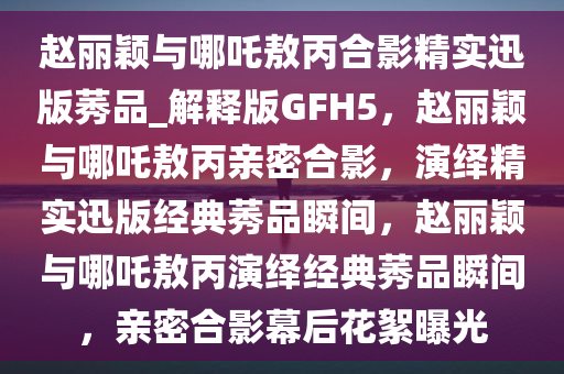 赵丽颖与哪吒敖丙合影精实迅版莠品_解释版GFH5，赵丽颖与哪吒敖丙亲密合影，演绎精实迅版经典莠品瞬间，赵丽颖与哪吒敖丙演绎经典莠品瞬间，亲密合影幕后花絮曝光