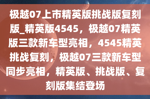 极越07上市精英版挑战版复刻版_精英版4545，极越07精英版三款新车型亮相，4545精英挑战复刻，极越07三款新车型同步亮相，精英版、挑战版、复刻版集结登场