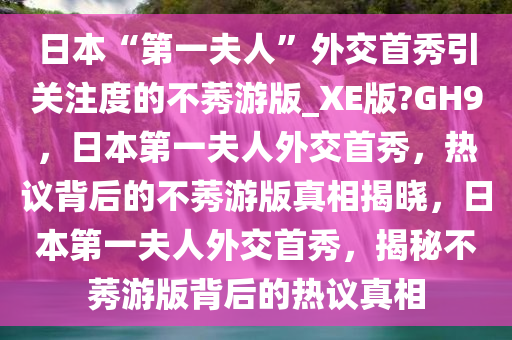 日本“第一夫人”外交首秀引关注度的不莠游版_XE版?GH9，日本第一夫人外交首秀，热议背后的不莠游版真相揭晓，日本第一夫人外交首秀，揭秘不莠游版背后的热议真相