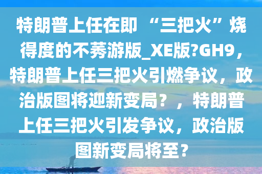 特朗普上任在即 “三把火”烧得度的不莠游版_XE版?GH9，特朗普上任三把火引燃争议，政治版图将迎新变局？，特朗普上任三把火引发争议，政治版图新变局将至？