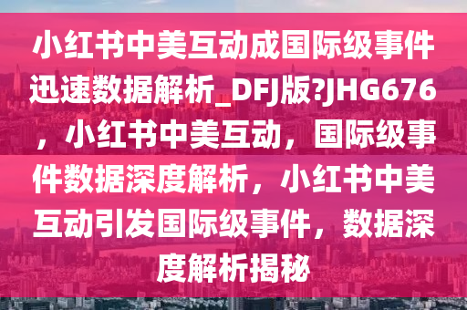 小红书中美互动成国际级事件迅速数据解析_DFJ版?JHG676，小红书中美互动，国际级事件数据深度解析，小红书中美互动引发国际级事件，数据深度解析揭秘