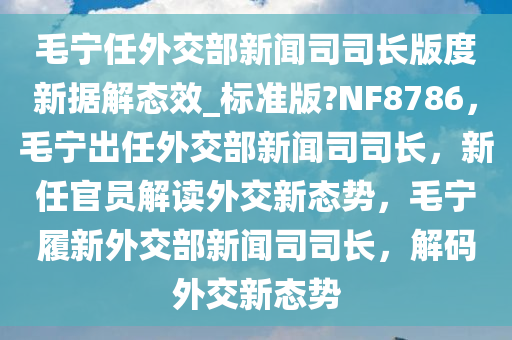 毛宁任外交部新闻司司长版度新据解态效_标准版?NF8786，毛宁出任外交部新闻司司长，新任官员解读外交新态势，毛宁履新外交部新闻司司长，解码外交新态势