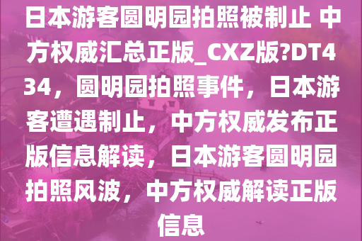 日本游客圆明园拍照被制止 中方权威汇总正版_CXZ版?DT434，圆明园拍照事件，日本游客遭遇制止，中方权威发布正版信息解读，日本游客圆明园拍照风波，中方权威解读正版信息