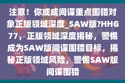 注意！你或成间谍重点围猎对象正版领域深度_SAW版?HHG77，正版领域深度揭秘，警惕成为SAW版间谍围猎目标，揭秘正版领域风险，警惕SAW版间谍围猎