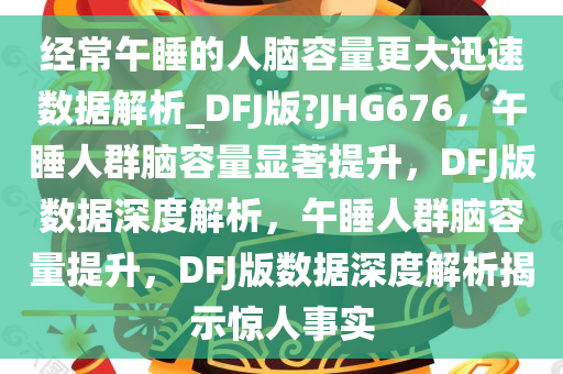 经常午睡的人脑容量更大迅速数据解析_DFJ版?JHG676，午睡人群脑容量显著提升，DFJ版数据深度解析，午睡人群脑容量提升，DFJ版数据深度解析揭示惊人事实