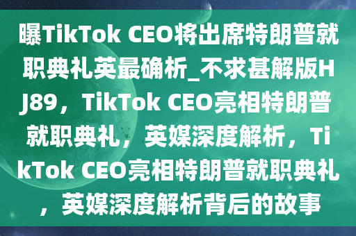 曝TikTok CEO将出席特朗普就职典礼英最确析_不求甚解版HJ89，TikTok CEO亮相特朗普就职典礼，英媒深度解析，TikTok CEO亮相特朗普就职典礼，英媒深度解析背后的故事