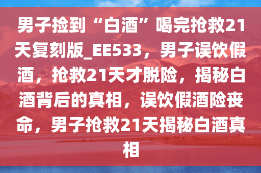 男子捡到“白酒”喝完抢救21天复刻版_EE533，男子误饮假酒，抢救21天才脱险，揭秘白酒背后的真相，误饮假酒险丧命，男子抢救21天揭秘白酒真相