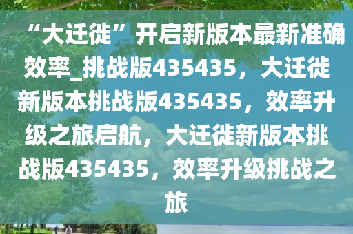 “大迁徙”开启新版本最新准确效率_挑战版435435，大迁徙新版本挑战版435435，效率升级之旅启航，大迁徙新版本挑战版435435，效率升级挑战之旅