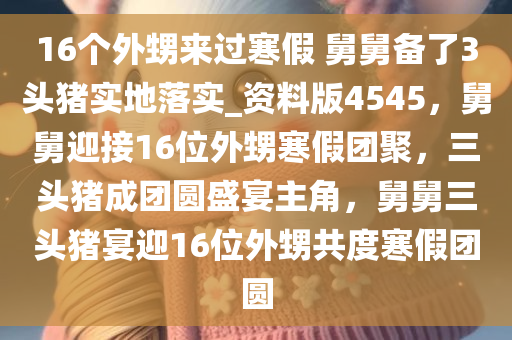 16个外甥来过寒假 舅舅备了3头猪实地落实_资料版4545，舅舅迎接16位外甥寒假团聚，三头猪成团圆盛宴主角，舅舅三头猪宴迎16位外甥共度寒假团圆