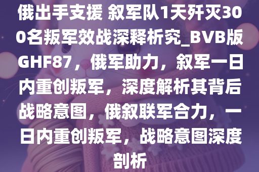 俄出手支援 叙军队1天歼灭300名叛军效战深释析究_BVB版GHF87，俄军助力，叙军一日内重创叛军，深度解析其背后战略意图，俄叙联军合力，一日内重创叛军，战略意图深度剖析