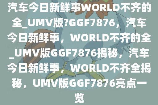 汽车今日新鲜事WORLD不齐的全_UMV版?GGF7876，汽车今日新鲜事，WORLD不齐的全_UMV版GGF7876揭秘，汽车今日新鲜事，WORLD不齐全揭秘，UMV版GGF7876亮点一览