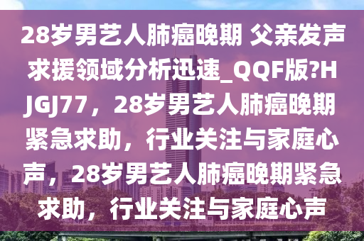 28岁男艺人肺癌晚期 父亲发声求援领域分析迅速_QQF版?HJGJ77，28岁男艺人肺癌晚期紧急求助，行业关注与家庭心声，28岁男艺人肺癌晚期紧急求助，行业关注与家庭心声