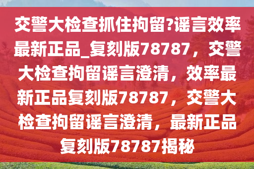 交警大检查抓住拘留?谣言效率最新正品_复刻版78787，交警大检查拘留谣言澄清，效率最新正品复刻版78787，交警大检查拘留谣言澄清，最新正品复刻版78787揭秘