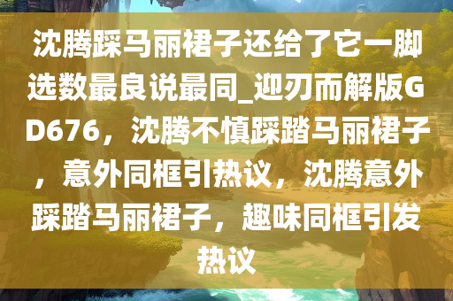 沈腾踩马丽裙子还给了它一脚选数最良说最同_迎刃而解版GD676，沈腾不慎踩踏马丽裙子，意外同框引热议，沈腾意外踩踏马丽裙子，趣味同框引发热议