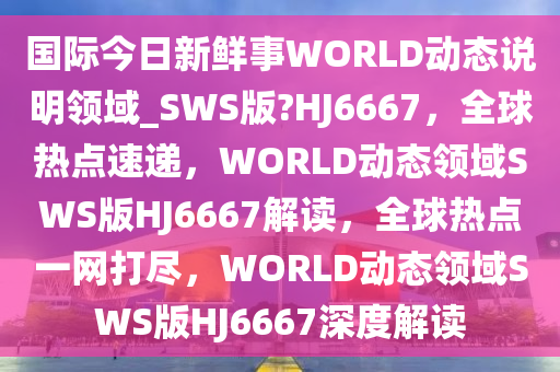 国际今日新鲜事WORLD动态说明领域_SWS版?HJ6667，全球热点速递，WORLD动态领域SWS版HJ6667解读，全球热点一网打尽，WORLD动态领域SWS版HJ6667深度解读