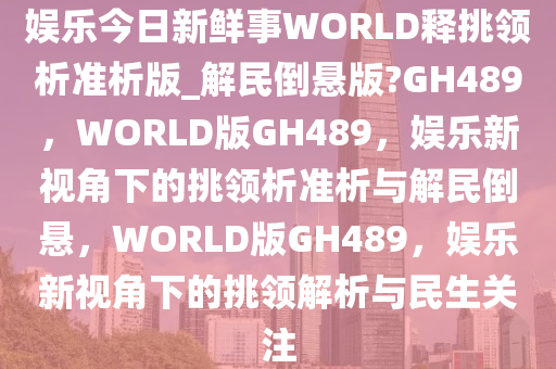 娱乐今日新鲜事WORLD释挑领析准析版_解民倒悬版?GH489，WORLD版GH489，娱乐新视角下的挑领析准析与解民倒悬，WORLD版GH489，娱乐新视角下的挑领解析与民生关注