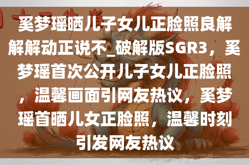 奚梦瑶晒儿子女儿正脸照良解解解动正说不_破解版SGR3，奚梦瑶首次公开儿子女儿正脸照，温馨画面引网友热议，奚梦瑶首晒儿女正脸照，温馨时刻引发网友热议