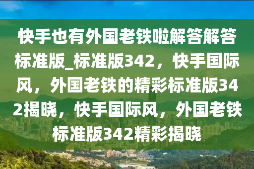 快手也有外国老铁啦解答解答标准版_标准版342，快手国际风，外国老铁的精彩标准版342揭晓，快手国际风，外国老铁标准版342精彩揭晓