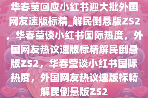 华春莹回应小红书迎大批外国网友速版标精_解民倒悬版ZS2，华春莹谈小红书国际热度，外国网友热议速版标精解民倒悬版ZS2，华春莹谈小红书国际热度，外国网友热议速版标精解民倒悬版ZS2