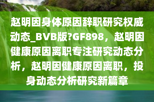 赵明因身体原因辞职研究权威动态_BVB版?GF898，赵明因健康原因离职专注研究动态分析，赵明因健康原因离职，投身动态分析研究新篇章