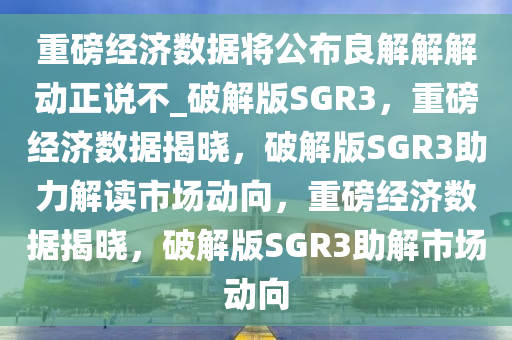 重磅经济数据将公布良解解解动正说不_破解版SGR3，重磅经济数据揭晓，破解版SGR3助力解读市场动向，重磅经济数据揭晓，破解版SGR3助解市场动向